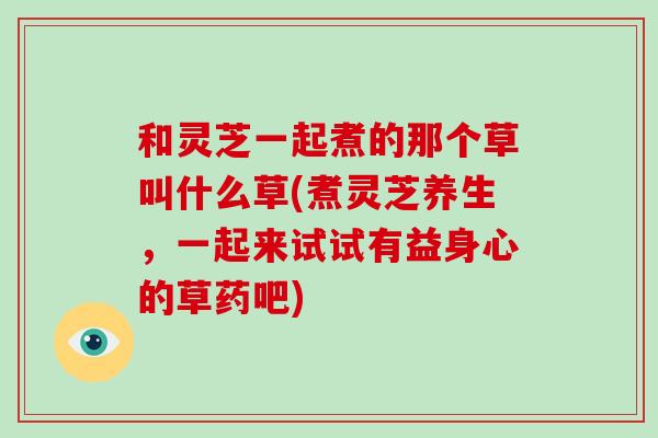 和灵芝一起煮的那个草叫什么草(煮灵芝养生，一起来试试有益身心的草药吧)