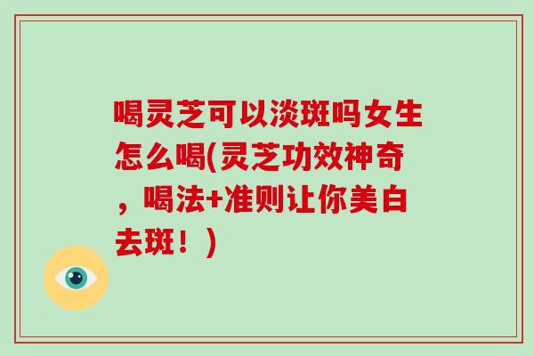 喝灵芝可以淡斑吗女生怎么喝(灵芝功效神奇，喝法+准则让你美白去斑！)