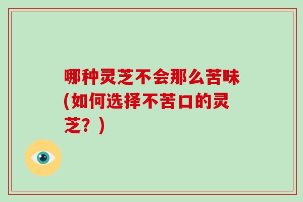 哪种灵芝不会那么苦味(如何选择不苦口的灵芝？)