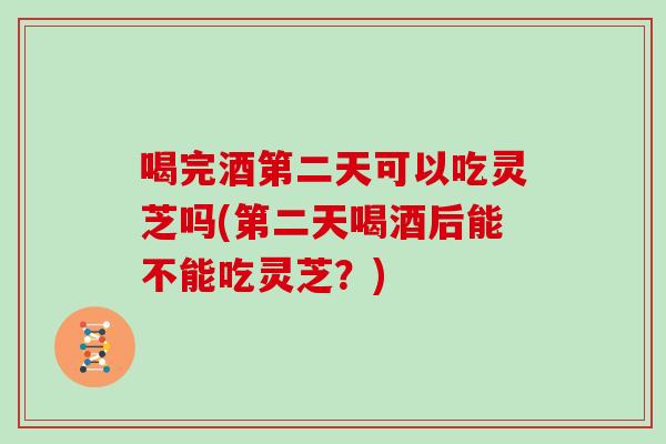 喝完酒第二天可以吃灵芝吗(第二天喝酒后能不能吃灵芝？)
