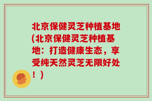 北京保健灵芝种植基地(北京保健灵芝种植基地：打造健康生态，享受纯天然灵芝无限好处！)