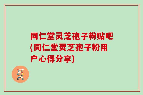 同仁堂灵芝孢子粉贴吧(同仁堂灵芝孢子粉用户心得分享)