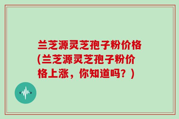 兰芝源灵芝孢子粉价格(兰芝源灵芝孢子粉价格上涨，你知道吗？)