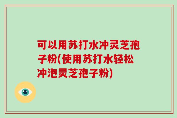 可以用苏打水冲灵芝孢子粉(使用苏打水轻松冲泡灵芝孢子粉)