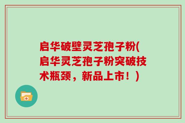启华破壁灵芝孢子粉(启华灵芝孢子粉突破技术瓶颈，新品上市！)