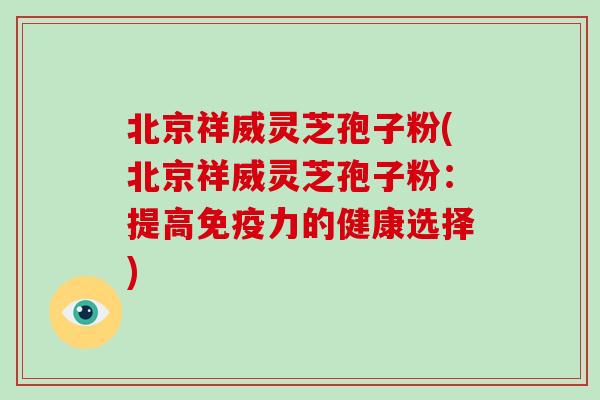北京祥威灵芝孢子粉(北京祥威灵芝孢子粉：提高免疫力的健康选择)