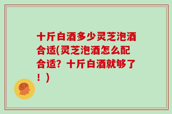 十斤白酒多少灵芝泡酒合适(灵芝泡酒怎么配合适？十斤白酒就够了！)