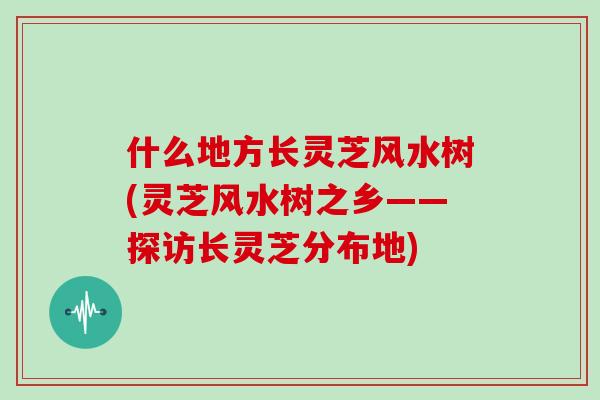 什么地方长灵芝风水树(灵芝风水树之乡——探访长灵芝分布地)