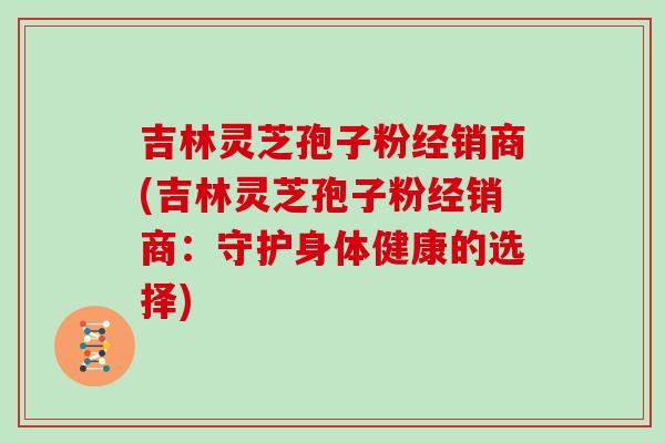 吉林灵芝孢子粉经销商(吉林灵芝孢子粉经销商:守护身体健康的选择)-第1张图片-灵芝大师 吉林灵芝孢子粉经销商(吉林灵芝孢子粉经销商:守护身体健康的选择)-第1张图片-灵芝大师