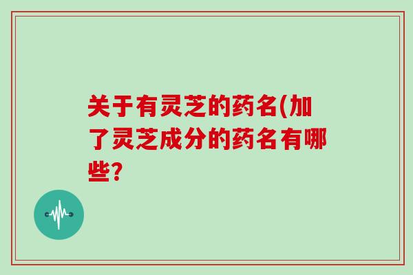 关于有灵芝的药名(加了灵芝成分的药名有哪些？