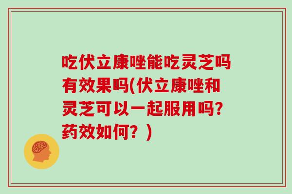 吃伏立康唑能吃灵芝吗有效果吗(伏立康唑和灵芝可以一起服用吗？药效如何？)