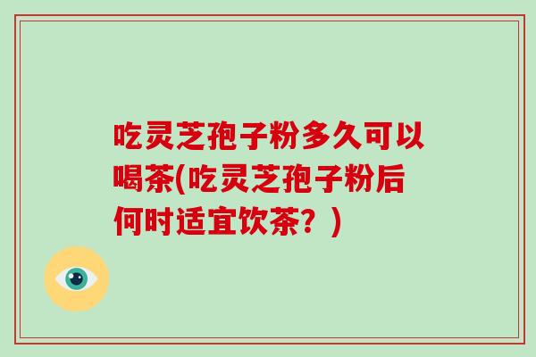 吃灵芝孢子粉多久可以喝茶(吃灵芝孢子粉后何时适宜饮茶？)