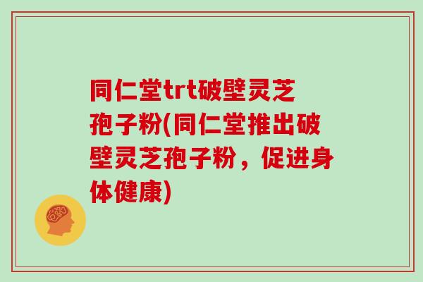 同仁堂trt破壁灵芝孢子粉(同仁堂推出破壁灵芝孢子粉，促进身体健康)