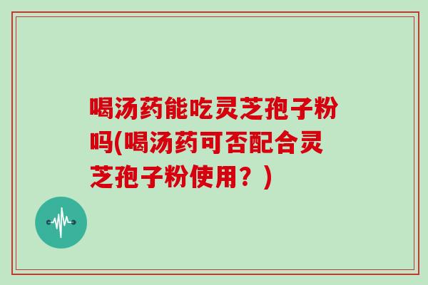 喝汤药能吃灵芝孢子粉吗(喝汤药可否配合灵芝孢子粉使用？)