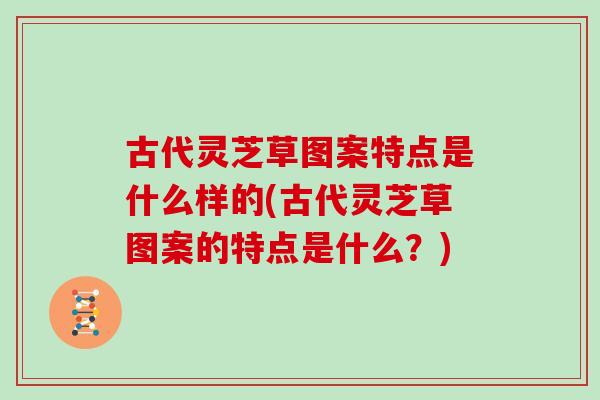 古代灵芝草图案特点是什么样的(古代灵芝草图案的特点是什么？)