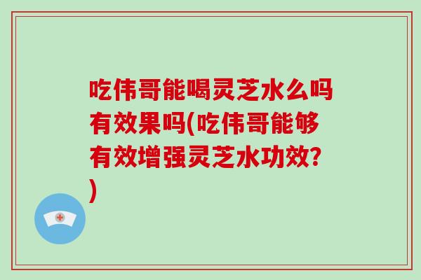 吃伟哥能喝灵芝水么吗有效果吗(吃伟哥能够有效增强灵芝水功效？)