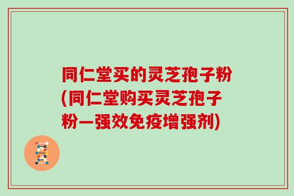 同仁堂买的灵芝孢子粉(同仁堂购买灵芝孢子粉—强效免疫增强剂)