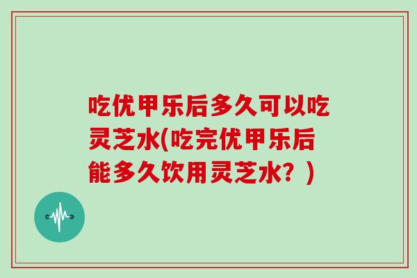 吃优甲乐后多久可以吃灵芝水(吃完优甲乐后能多久饮用灵芝水？)