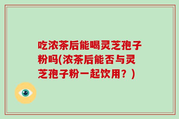 吃浓茶后能喝灵芝孢子粉吗(浓茶后能否与灵芝孢子粉一起饮用?)-第1张图片-灵芝大师 吃浓茶后能喝灵芝孢子粉吗(浓茶后能否与灵芝孢子粉一起饮用?)-第1张图片-灵芝大师