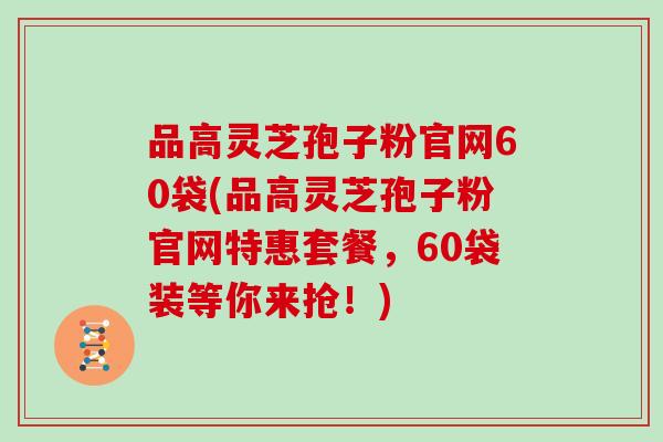 品高灵芝孢子粉官网60袋(品高灵芝孢子粉官网特惠套餐，60袋装等你来抢！)