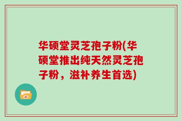 华硕堂灵芝孢子粉(华硕堂推出纯天然灵芝孢子粉，滋补养生首选)