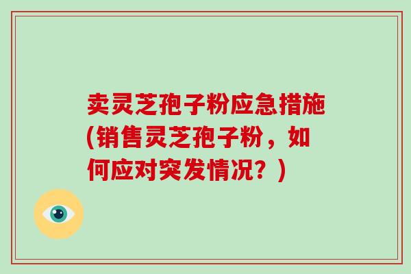 卖灵芝孢子粉应急措施(销售灵芝孢子粉，如何应对突发情况？)-第1张图片-灵芝大师