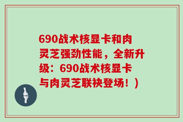 690战术核显卡和肉灵芝强劲性能,全新升级:690战术核显卡与肉灵芝联袂登场!)-第1张图片-灵芝大师 690战术核显卡和肉灵芝强劲性能,全新升级:690战术核显卡与肉灵芝联袂登场!)-第1张图片-灵芝大师
