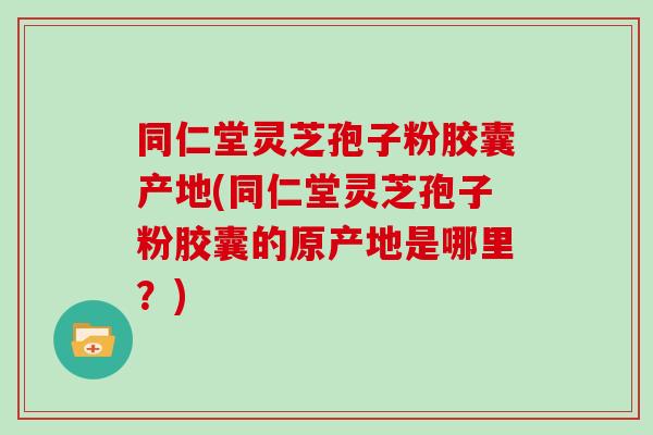 同仁堂灵芝孢子粉胶囊产地(同仁堂灵芝孢子粉胶囊的原产地是哪里?)-第1张图片-灵芝大师 同仁堂灵芝孢子粉胶囊产地(同仁堂灵芝孢子粉胶囊的原产地是哪里?)-第1张图片-灵芝大师