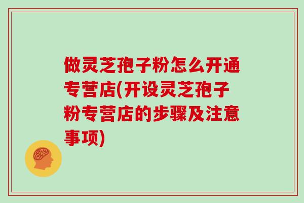 做灵芝孢子粉怎么开通专营店(开设灵芝孢子粉专营店的步骤及注意事项)-第1张图片-灵芝大师 做灵芝孢子粉怎么开通专营店(开设灵芝孢子粉专营店的步骤及注意事项)-第1张图片-灵芝大师