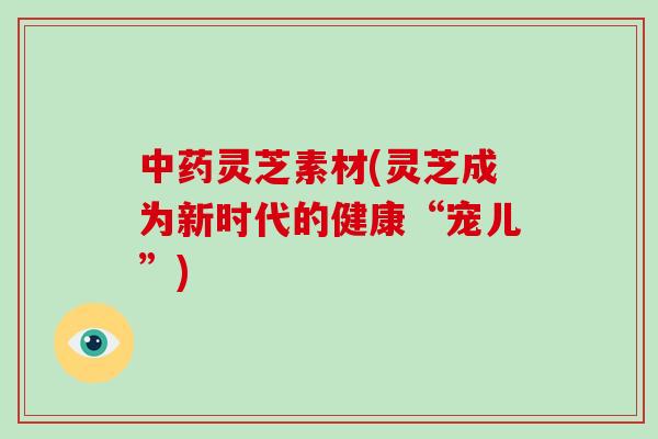 中药灵芝素材(灵芝成为新时代的健康“宠儿”)
