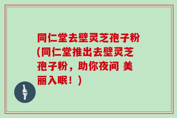 同仁堂去壁灵芝孢子粉(同仁堂推出去壁灵芝孢子粉，助你夜间 美丽入眠！)