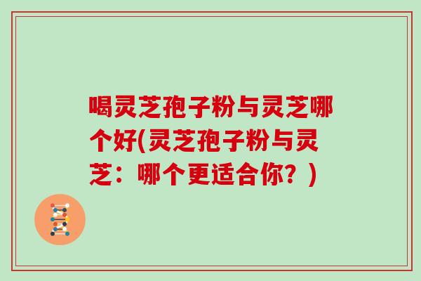 喝灵芝孢子粉与灵芝哪个好(灵芝孢子粉与灵芝：哪个更适合你？)