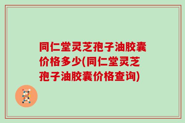 同仁堂灵芝孢子油胶囊价格多少(同仁堂灵芝孢子油胶囊价格查询)