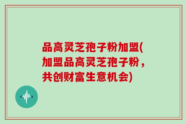 品高灵芝孢子粉加盟(加盟品高灵芝孢子粉，共创财富生意机会)
