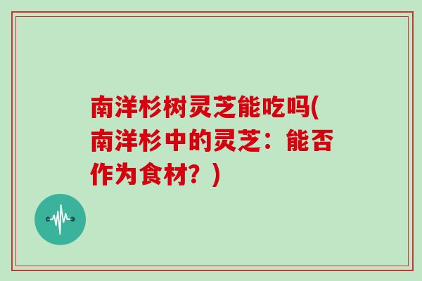 南洋杉树灵芝能吃吗(南洋杉中的灵芝：能否作为食材？)