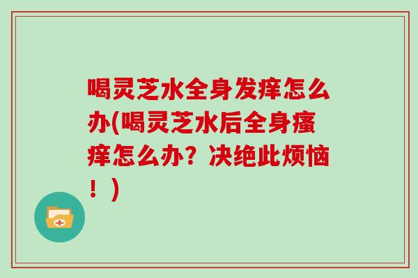 喝灵芝水全身发痒怎么办(喝灵芝水后全身瘙痒怎么办？决绝此烦恼！)