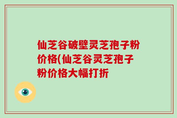 仙芝谷破壁灵芝孢子粉价格(仙芝谷灵芝孢子粉价格大幅打折