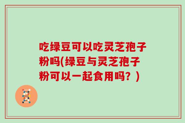 吃绿豆可以吃灵芝孢子粉吗(绿豆与灵芝孢子粉可以一起食用吗？)