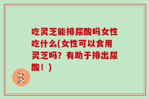 吃灵芝能排尿酸吗女性吃什么(女性可以食用灵芝吗？有助于排出尿酸！)