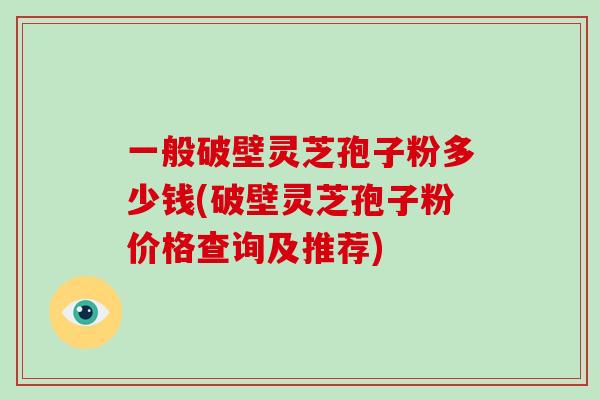 一般破壁灵芝孢子粉多少钱(破壁灵芝孢子粉价格查询及推荐)