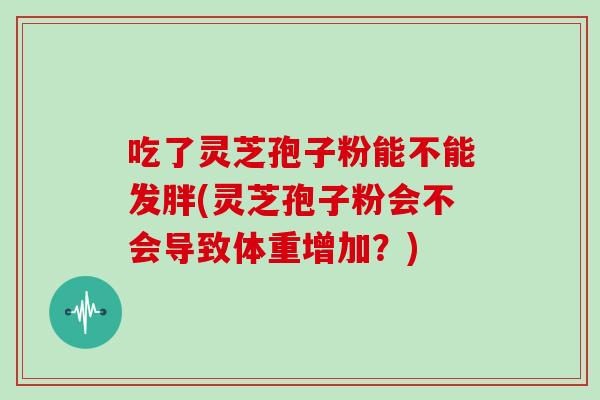 吃了灵芝孢子粉能不能发胖(灵芝孢子粉会不会导致体重增加？)
