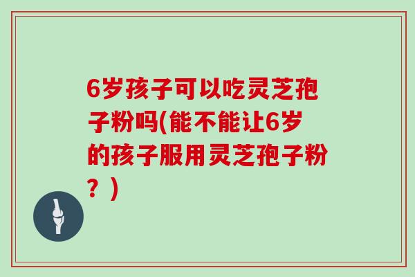 6岁孩子可以吃灵芝孢子粉吗(能不能让6岁的孩子服用灵芝孢子粉?)-第1张图片-灵芝大师 6岁孩子可以吃灵芝孢子粉吗(能不能让6岁的孩子服用灵芝孢子粉?)-第1张图片-灵芝大师