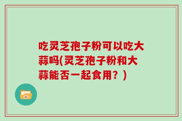 吃灵芝孢子粉可以吃大蒜吗(灵芝孢子粉和大蒜能否一起食用?)-第1张图片-灵芝大师 吃灵芝孢子粉可以吃大蒜吗(灵芝孢子粉和大蒜能否一起食用?)-第1张图片-灵芝大师