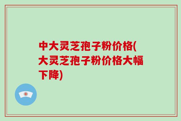 中大灵芝孢子粉价格(大灵芝孢子粉价格大幅下降)