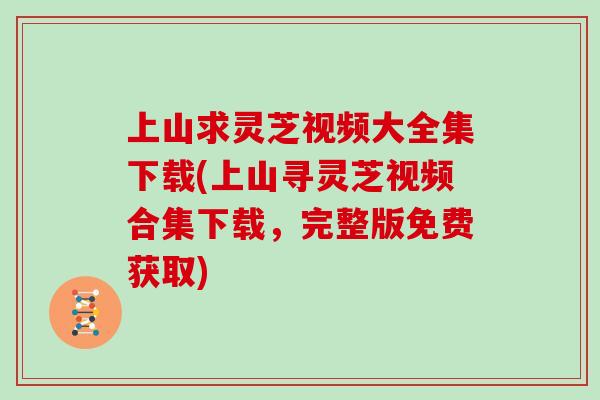 上山求灵芝视频大全集下载(上山寻灵芝视频合集下载，完整版免费获取)