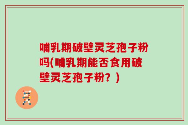 哺乳期破壁灵芝孢子粉吗(哺乳期能否食用破壁灵芝孢子粉？)