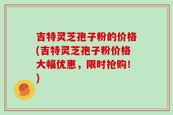 吉特灵芝孢子粉的价格(吉特灵芝孢子粉价格大幅优惠，限时抢购！)