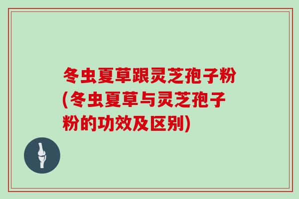冬虫夏草跟灵芝孢子粉(冬虫夏草与灵芝孢子粉的功效及区别)