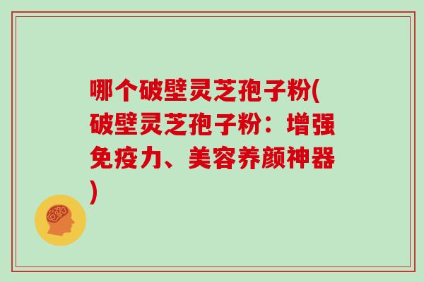 哪个破壁灵芝孢子粉(破壁灵芝孢子粉：增强免疫力、美容养颜神器)