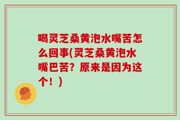 喝灵芝桑黄泡水嘴苦怎么回事(灵芝桑黄泡水嘴巴苦？原来是因为这个！)